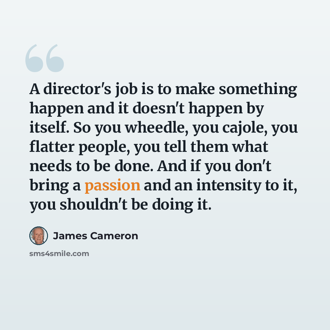 “A director's job is to make something happen and it doesn't happen by itself. So you wheedle, you cajole, you flatter people, you tell them what needs to be done. And if you don't bring a passion and an intensity to it, you shouldn't be doing it.” quote by James Cameron