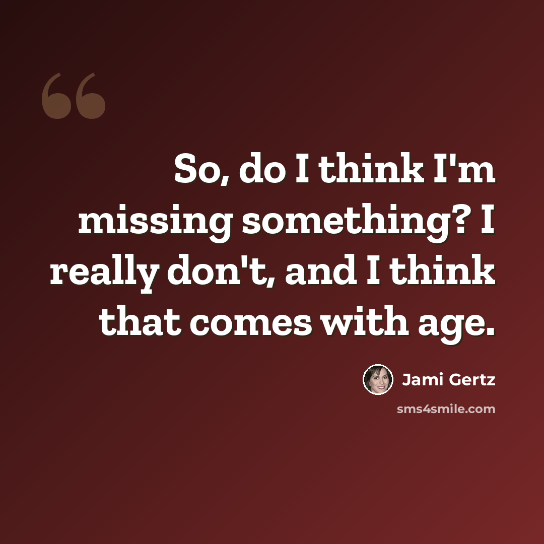“So, do I think I'm missing something? I really don't, and I think that comes with age.” quote by Jami Gertz