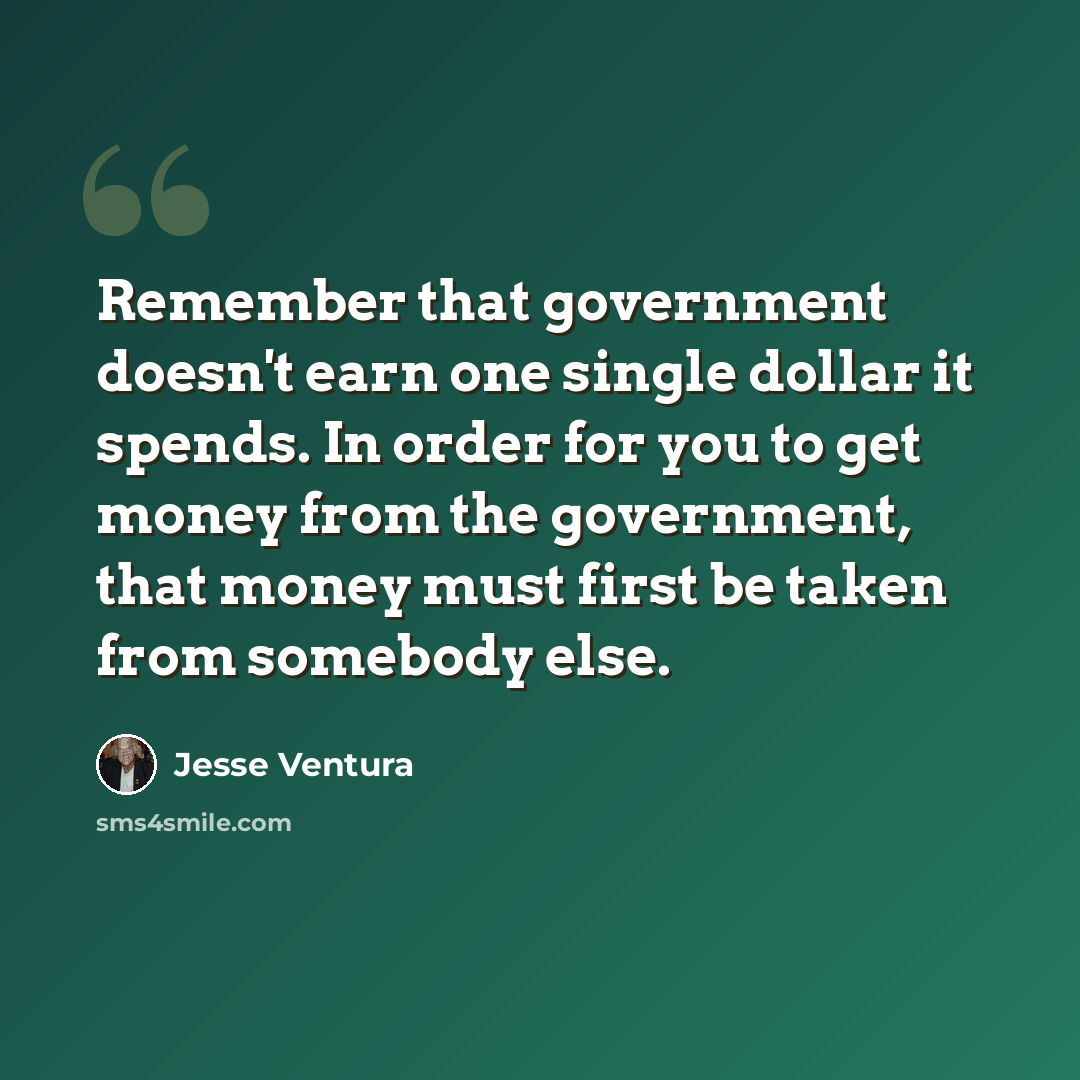 “Remember that government doesn't earn one single dollar it spends. In order for you to get money from the government, that money must first be taken from somebody else.” quote by Jesse Ventura