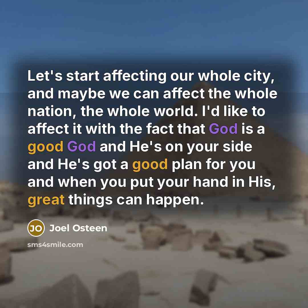 “Let's start affecting our whole city, and maybe we can affect the whole nation, the whole world. I'd like to affect it with the fact that God is a good God and He's on your side and He's got a good plan for you and when you put your hand in His, great things can happen.” quote by Joel Osteen
