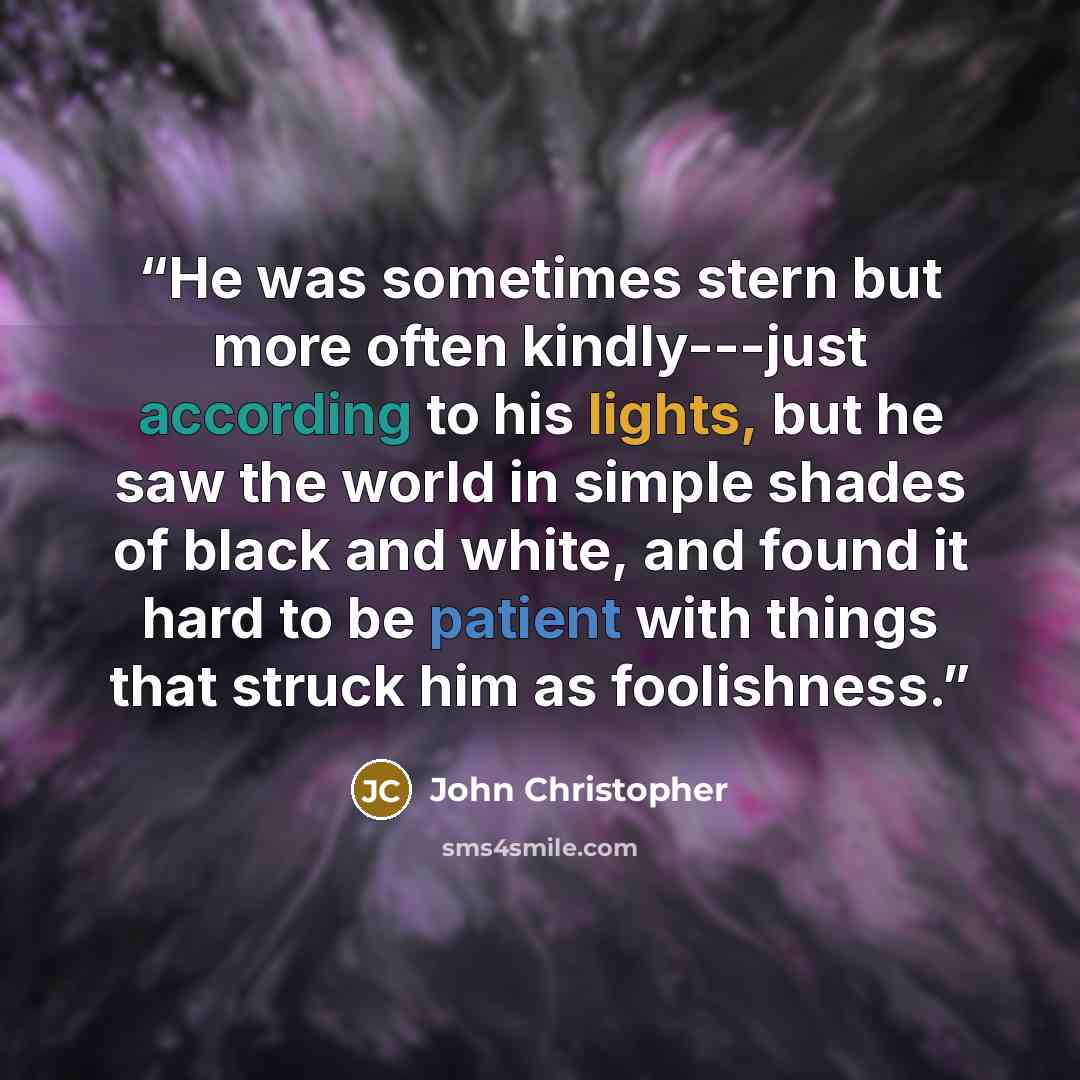 “He was sometimes stern but more often kindly---just according to his lights, but he saw the world in simple shades of black and white, and found it hard to be patient with things that struck him as foolishness.” quote by John Christopher