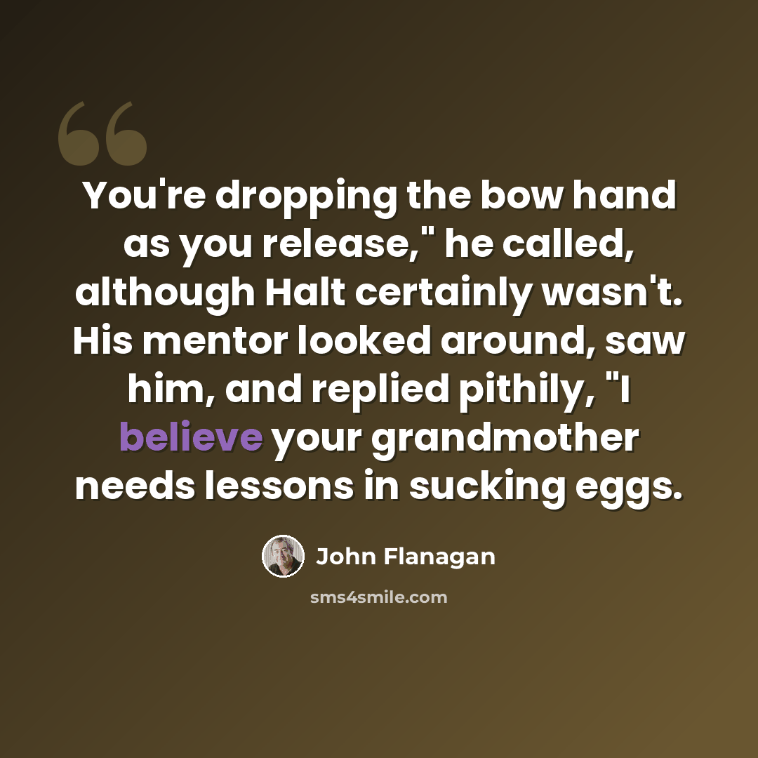 “You're dropping the bow hand as you release," he called, although Halt certainly wasn't. His mentor looked around, saw him, and replied pithily, "I believe your grandmother needs lessons in sucking eggs.” quote by John Flanagan
