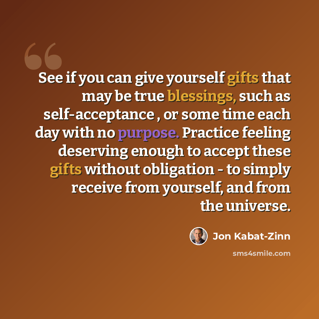 “See if you can give yourself gifts that may be true blessings, such as self-acceptance , or some time each day with no purpose. Practice feeling deserving enough to accept these gifts without obligation - to simply receive from yourself, and from the universe.” quote by Jon Kabat-Zinn