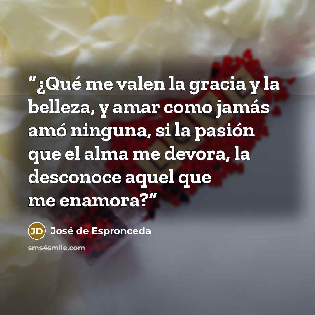 “¿Qué me valen la gracia y la belleza, y amar como jamás amó ninguna, si la pasión que el alma me devora, la desconoce aquel que me enamora?” quote by José de Espronceda