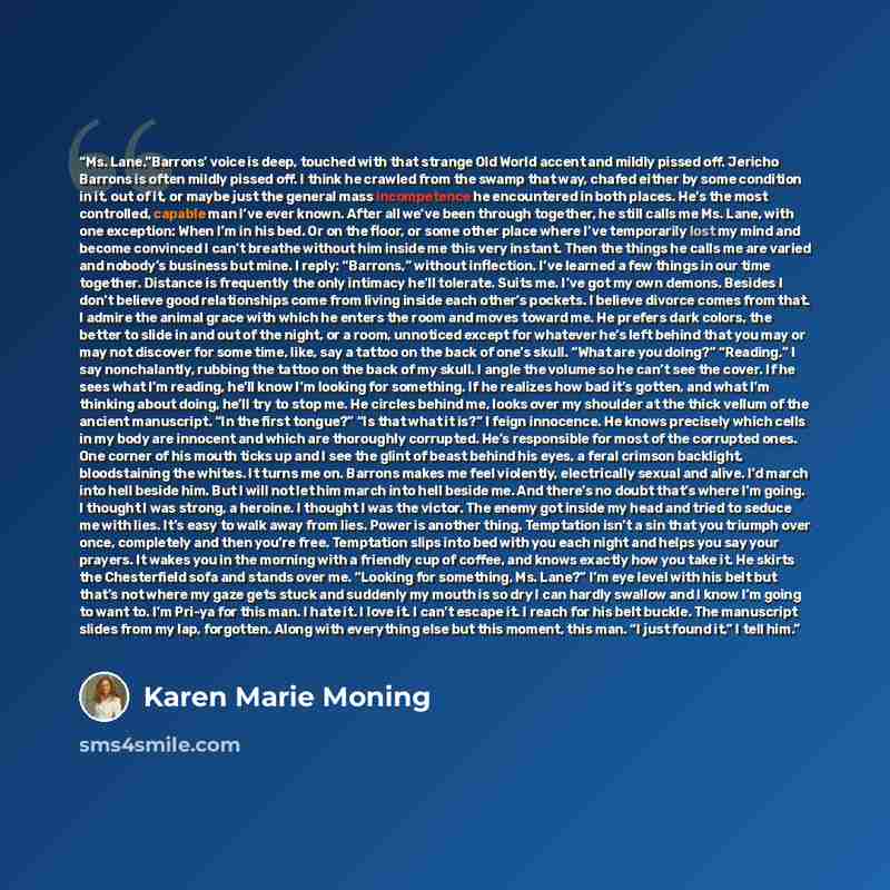 “Ms. Lane.”Barrons’ voice is deep, touched with that strange Old World accent and mildly pissed off. Jericho Barrons is often mildly pissed off. I think he crawled from the swamp that way, chafed either by some condition in it, out of it, or maybe just the general mass incompetence he encountered…” quote by Karen Marie Moning