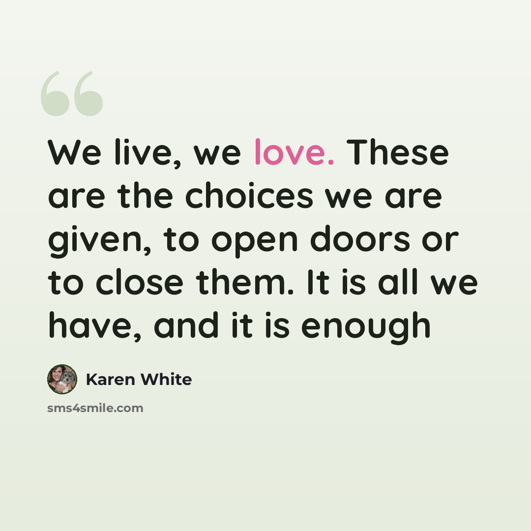 “We live, we love. These are the choices we are given, to open doors or to close them. It is all we have, and it is enough” quote by Karen White