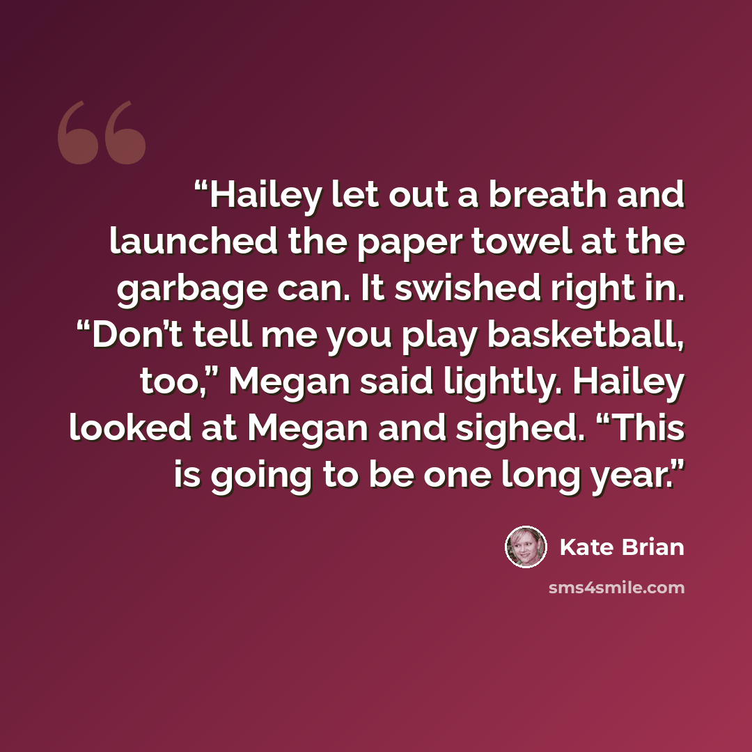 “Hailey let out a breath and launched the paper towel at the garbage can. It swished right in. “Don’t tell me you play basketball, too,” Megan said lightly. Hailey looked at Megan and sighed. “This is going to be one long year.” quote by Kate Brian