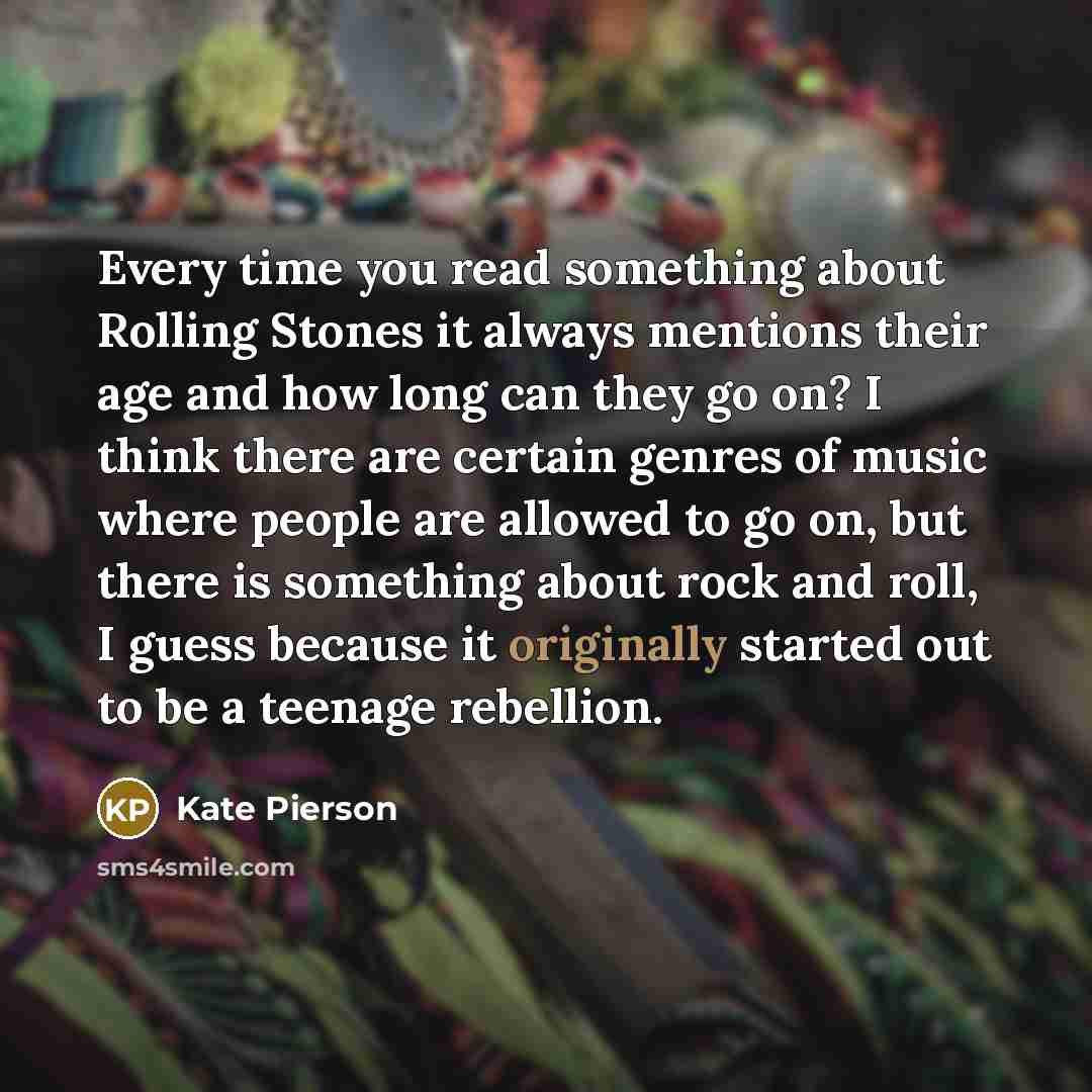 “Every time you read something about Rolling Stones it always mentions their age and how long can they go on? I think there are certain genres of music where people are allowed to go on, but there is something about rock and roll, I guess because it originally started out to be a teenage rebellion.” quote by Kate Pierson