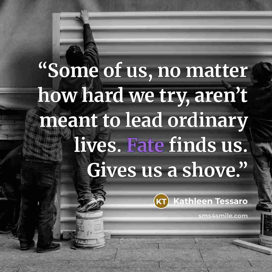 “Some of us, no matter how hard we try, aren’t meant to lead ordinary lives. Fate finds us. Gives us a shove.” quote by Kathleen Tessaro