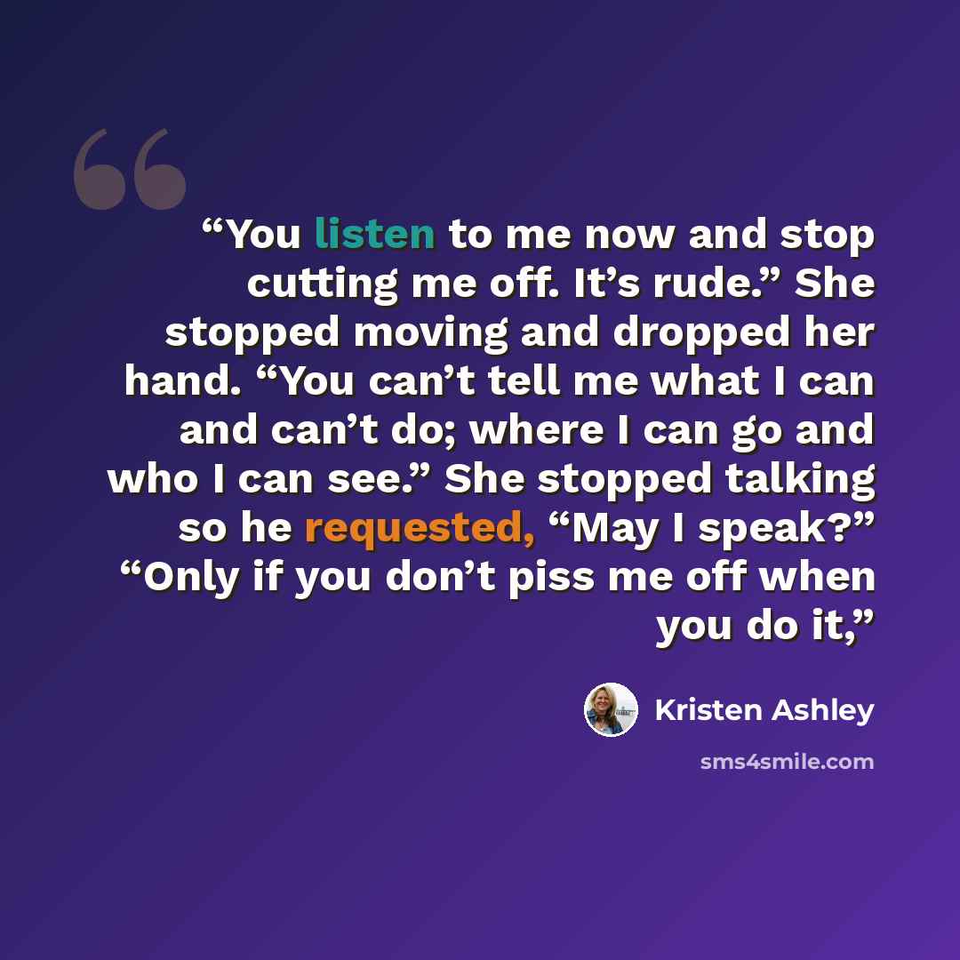 “You listen to me now and stop cutting me off. It’s rude.” She stopped moving and dropped her hand. “You can’t tell me what I can and can’t do; where I can go and who I can see.” She stopped talking so he requested, “May I speak?” “Only if you don’t piss me off when you do it,” quote by Kristen Ashley