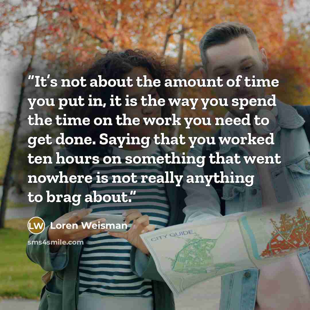 “It’s not about the amount of time you put in, it is the way you spend the time on the work you need to get done. Saying that you worked ten hours on something that went nowhere is not really anything to brag about.” quote by Loren Weisman