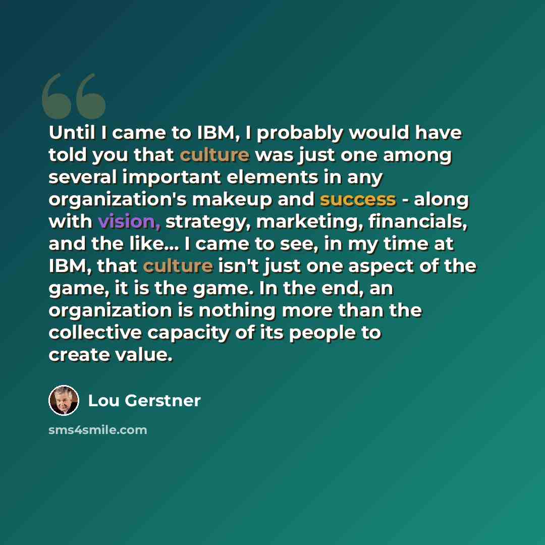 “Until I came to IBM, I probably would have told you that culture was just one among several important elements in any organization's makeup and success - along with vision, strategy, marketing, financials, and the like... I came to see, in my time at IBM, that culture isn't just one aspect of the…” quote by Lou Gerstner