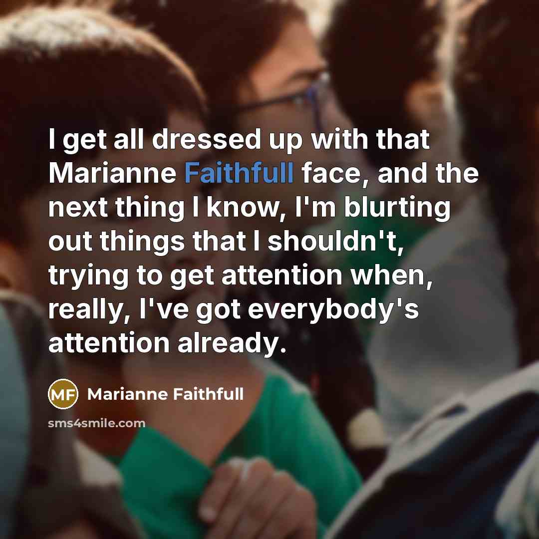 “I get all dressed up with that Marianne Faithfull face, and the next thing I know, I'm blurting out things that I shouldn't, trying to get attention when, really, I've got everybody's attention already.” quote by Marianne Faithfull