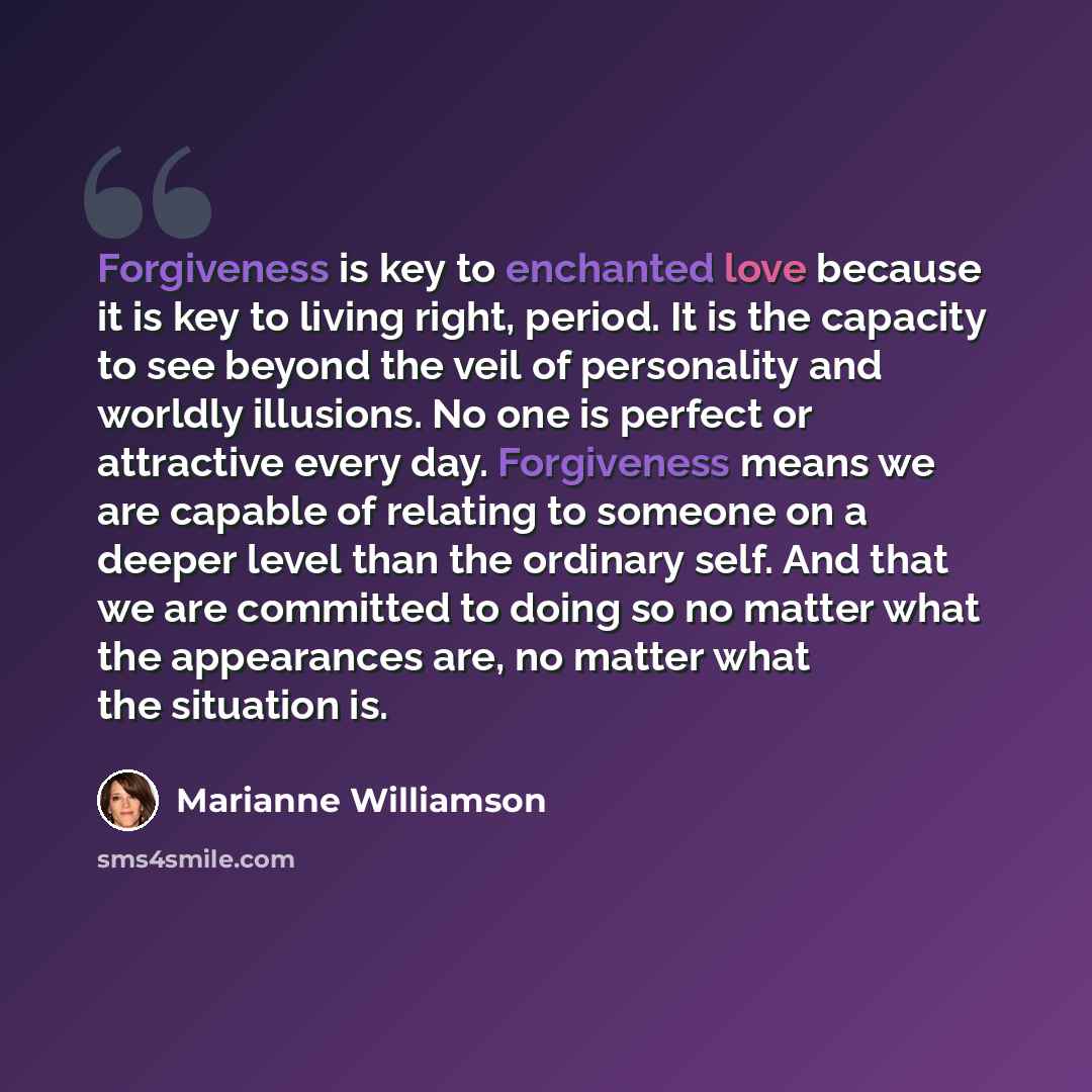 “Forgiveness is key to enchanted love because it is key to living right, period. It is the capacity to see beyond the veil of personality and worldly illusions. No one is perfect or attractive every day. Forgiveness means we are capable of relating to someone on a deeper level than the ordinary…” quote by Marianne Williamson