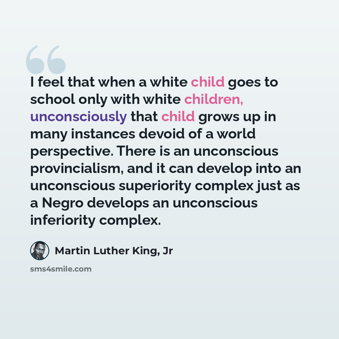 “I feel that when a white child goes to school only with white children, unconsciously that child grows up in many instances devoid of a world perspective. There is an unconscious provincialism, and it can develop into an unconscious superiority complex just as a Negro develops an unconscious…” quote by Martin Luther King, Jr
