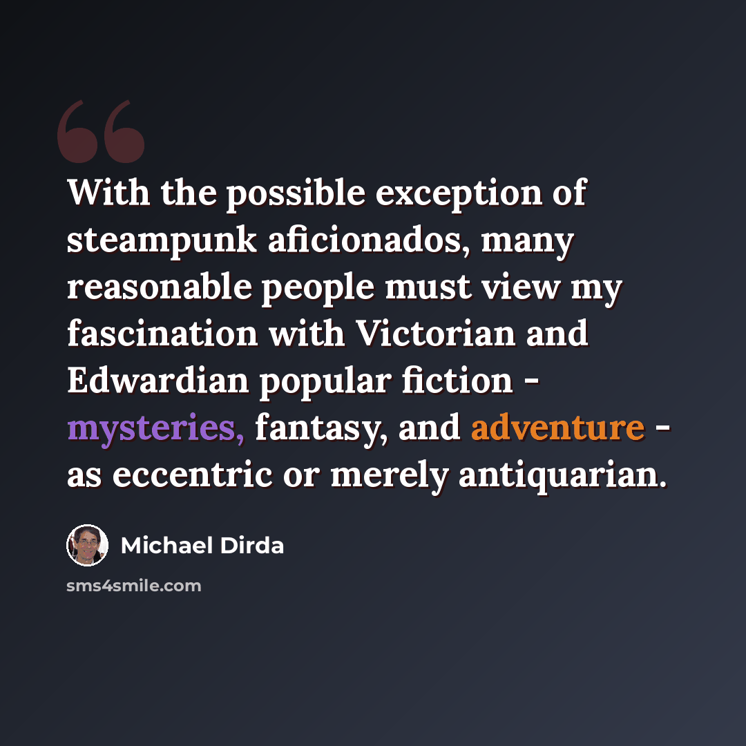 “With the possible exception of steampunk aficionados, many reasonable people must view my fascination with Victorian and Edwardian popular fiction - mysteries, fantasy, and adventure - as eccentric or merely antiquarian.” quote by Michael Dirda
