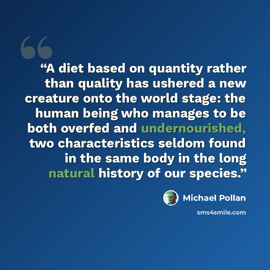“A diet based on quantity rather than quality has ushered a new creature onto the world stage: the human being who manages to be both overfed and undernourished, two characteristics seldom found in the same body in the long natural history of our species.” quote by Michael Pollan