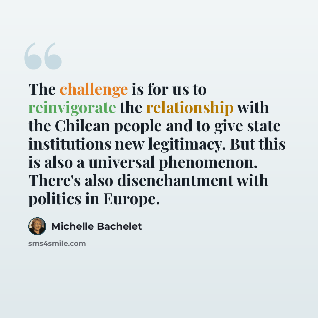 “The challenge is for us to reinvigorate the relationship with the Chilean people and to give state institutions new legitimacy. But this is also a universal phenomenon. There's also disenchantment with politics in Europe.” quote by Michelle Bachelet
