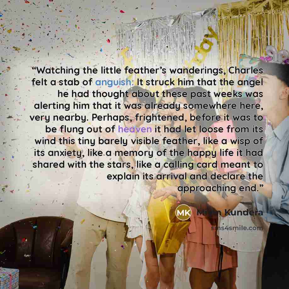 “Watching the little feather’s wanderings, Charles felt a stab of anguish: It struck him that the angel he had thought about these past weeks was alerting him that it was already somewhere here, very nearby. Perhaps, frightened, before it was to be flung out of heaven it had let loose from its wind…” quote by Milan Kundera
