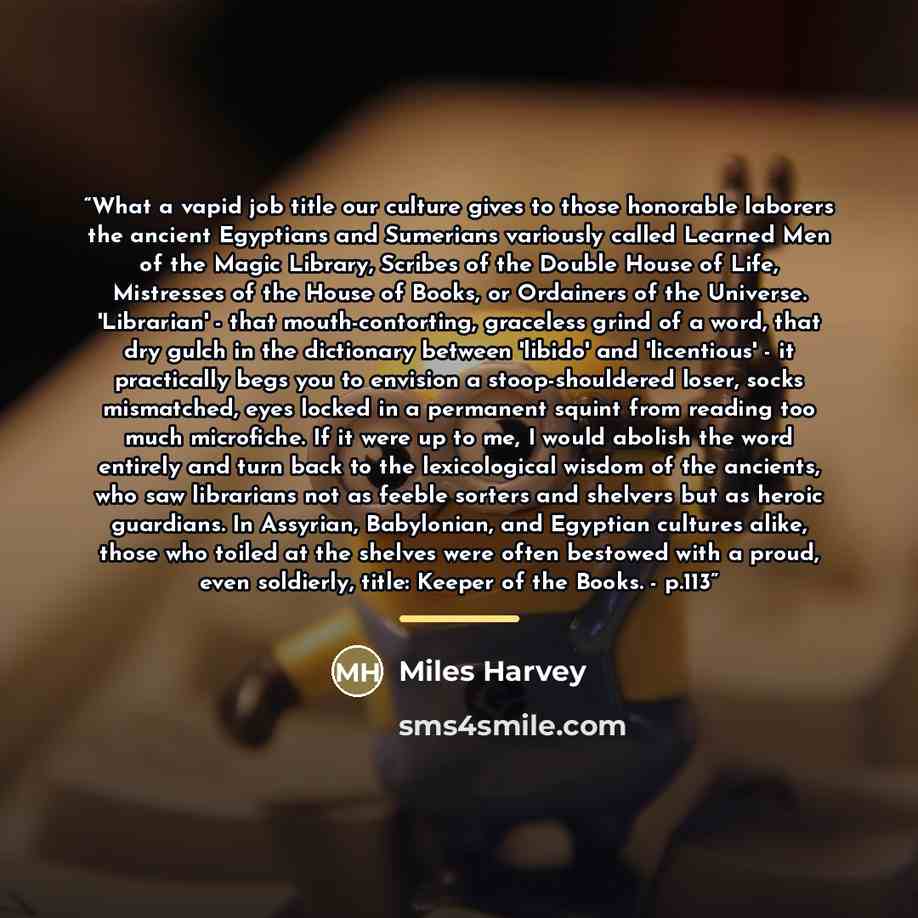 “What a vapid job title our culture gives to those honorable laborers the ancient Egyptians and Sumerians variously called Learned Men of the Magic Library, Scribes of the Double House of Life, Mistresses of the House of Books, or Ordainers of the Universe. 'Librarian' - that mouth-contorting…” quote by Miles Harvey
