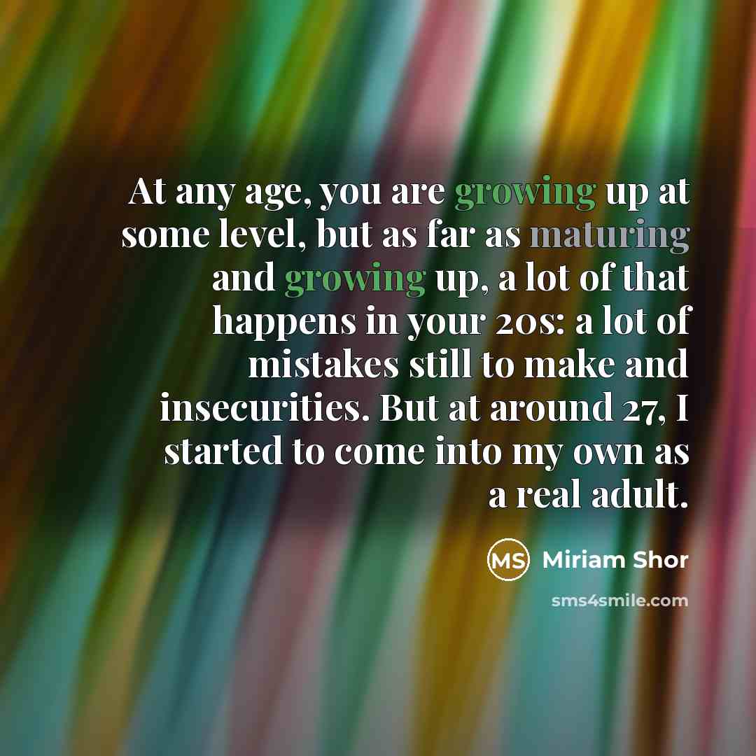 “At any age, you are growing up at some level, but as far as maturing and growing up, a lot of that happens in your 20s: a lot of mistakes still to make and insecurities. But at around 27, I started to come into my own as a real adult.” quote by Miriam Shor