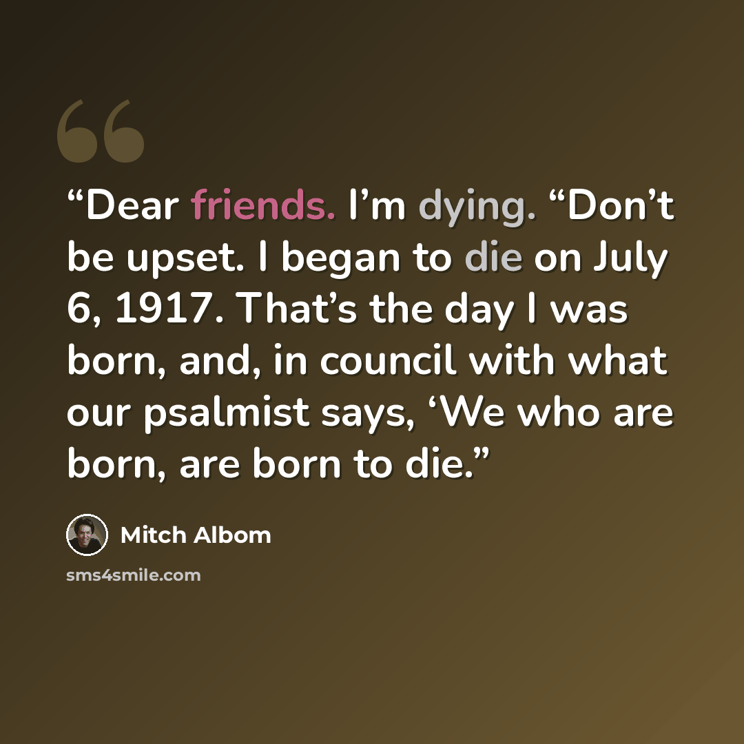 “Dear friends. I’m dying. “Don’t be upset. I began to die on July 6, 1917. That’s the day I was born, and, in council with what our psalmist says, ‘We who are born, are born to die.” quote by Mitch Albom