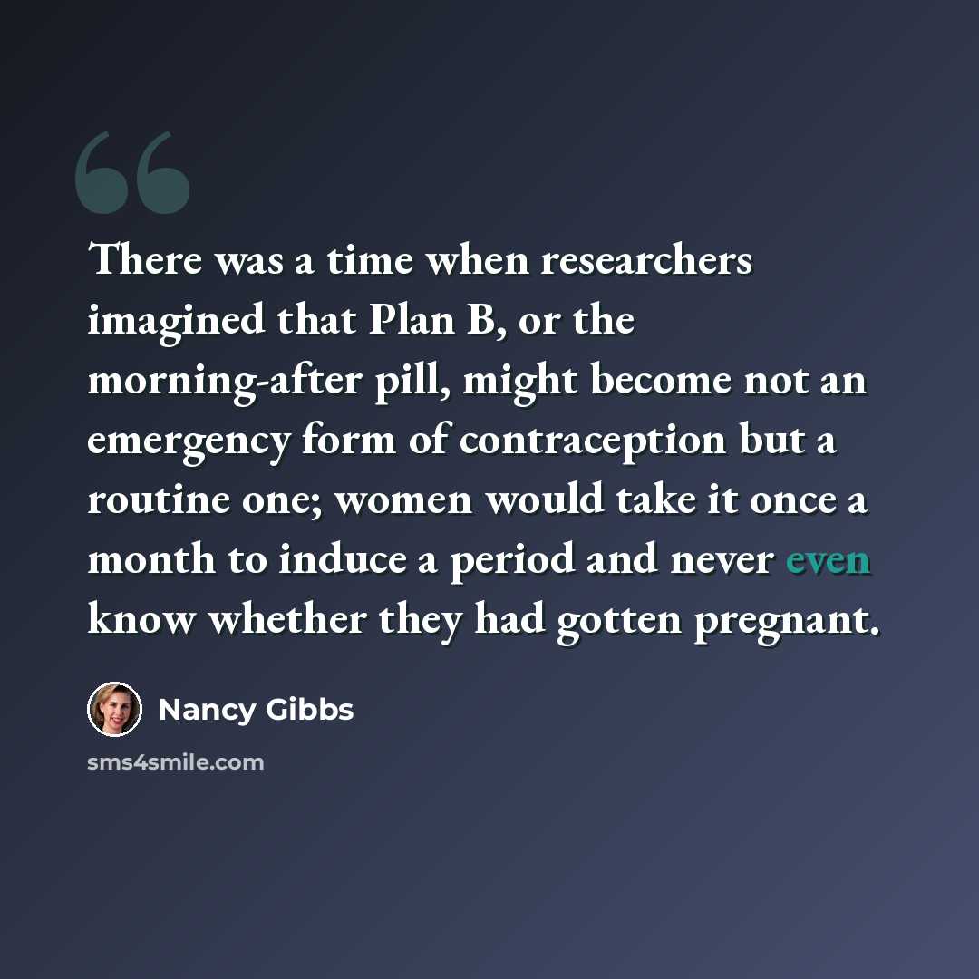 “There was a time when researchers imagined that Plan B, or the morning-after pill, might become not an emergency form of contraception but a routine one; women would take it once a month to induce a period and never even know whether they had gotten pregnant.” quote by Nancy Gibbs