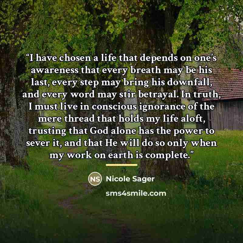 “I have chosen a life that depends on one’s awareness that every breath may be his last, every step may bring his downfall, and every word may stir betrayal. In truth, I must live in conscious ignorance of the mere thread that holds my life aloft, trusting that God alone has the power to sever it…” quote by Nicole Sager