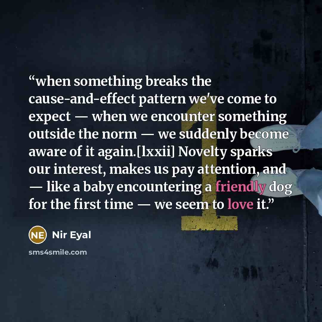 “when something breaks the cause-and-effect pattern we've come to expect — when we encounter something outside the norm — we suddenly become aware of it again.[lxxii] Novelty sparks our interest, makes us pay attention, and — like a baby encountering a friendly dog for the first time — we seem to…” quote by Nir Eyal