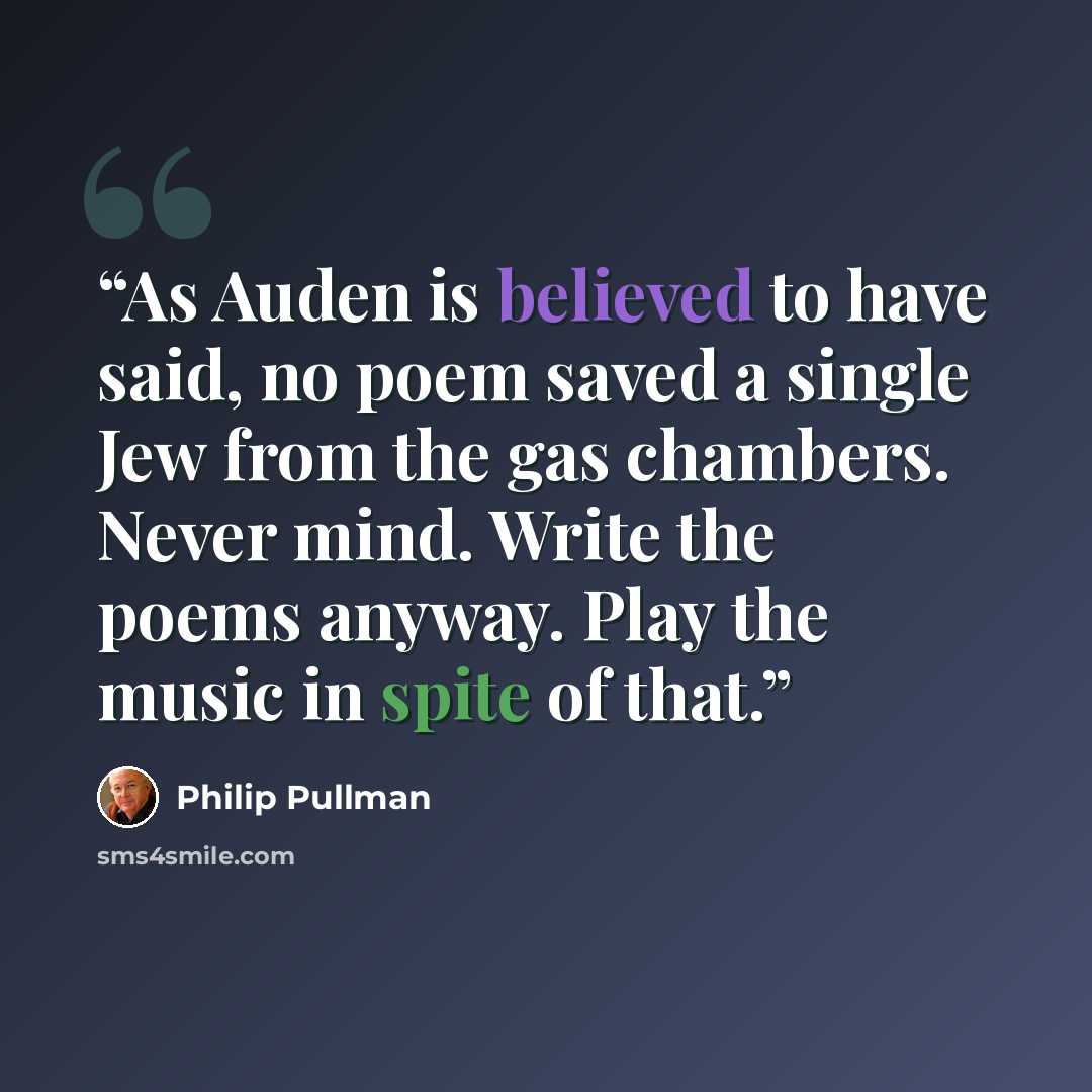 “As Auden is believed to have said, no poem saved a single Jew from the gas chambers. Never mind. Write the poems anyway. Play the music in spite of that.” quote by Philip Pullman