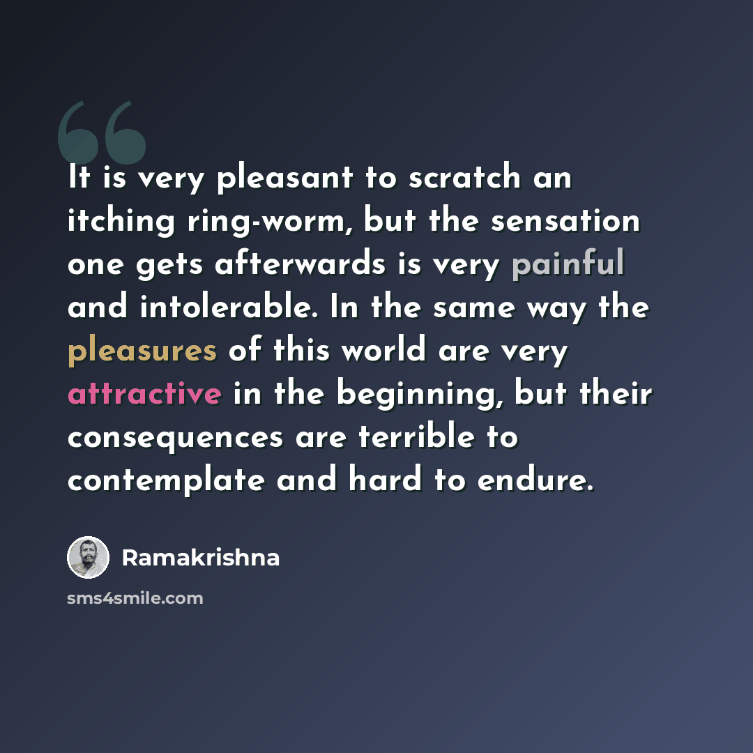 “It is very pleasant to scratch an itching ring-worm, but the sensation one gets afterwards is very painful and intolerable. In the same way the pleasures of this world are very attractive in the beginning, but their consequences are terrible to contemplate and hard to endure.” quote by Ramakrishna