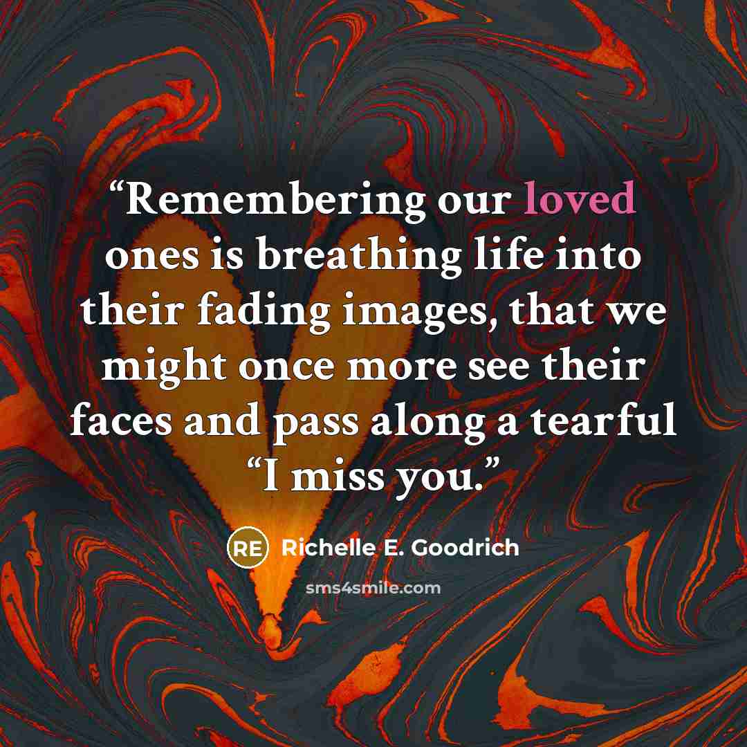 “Remembering our loved ones is breathing life into their fading images, that we might once more see their faces and pass along a tearful “I miss you.” quote by Richelle E. Goodrich