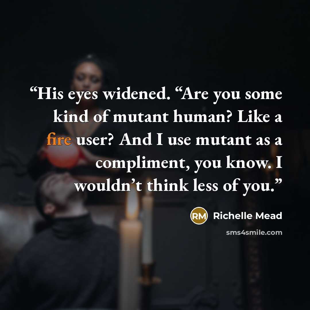 “His eyes widened. “Are you some kind of mutant human? Like a fire user? And I use mutant as a compliment, you know. I wouldn’t think less of you.” quote by Richelle Mead
