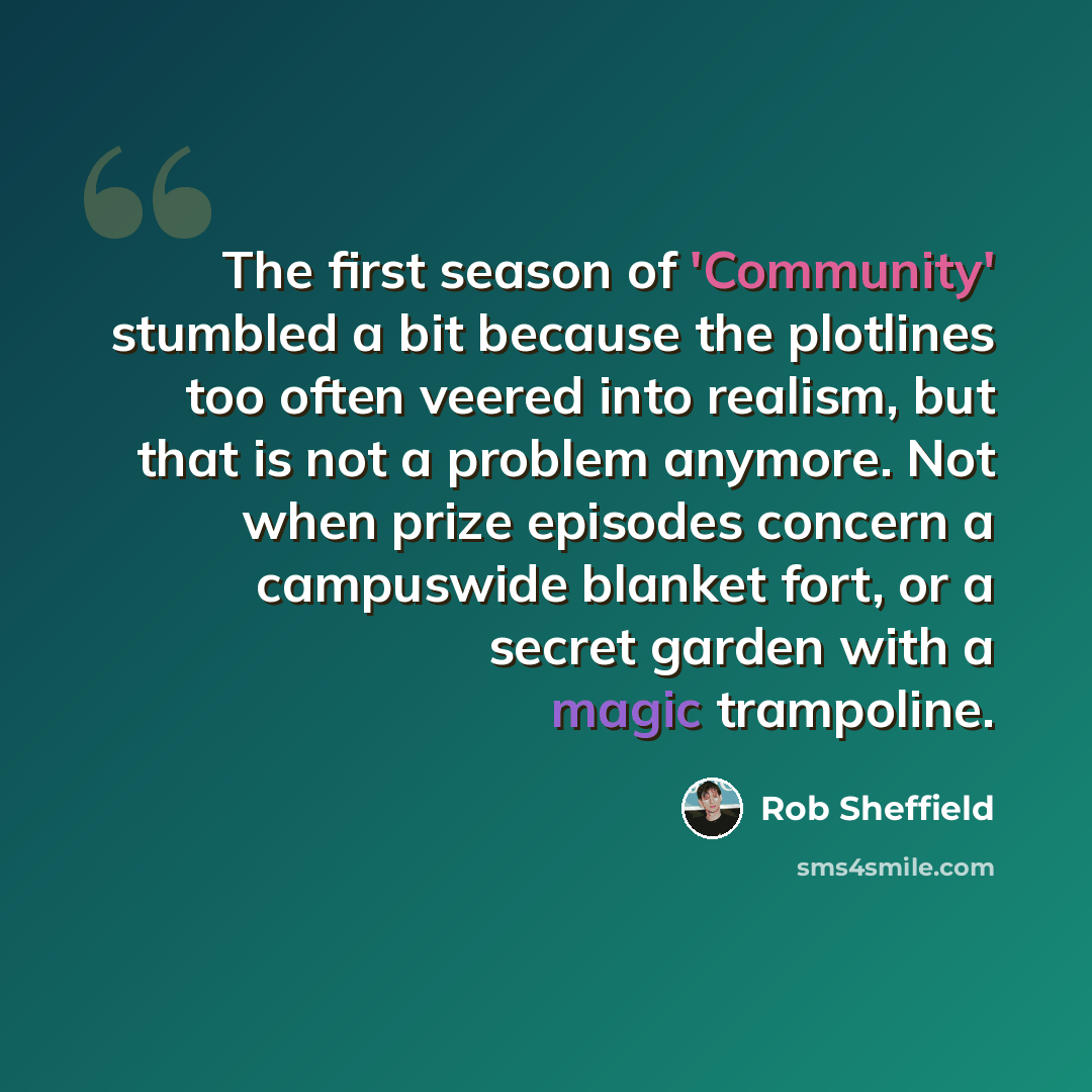 “The first season of 'Community' stumbled a bit because the plotlines too often veered into realism, but that is not a problem anymore. Not when prize episodes concern a campuswide blanket fort, or a secret garden with a magic trampoline.” quote by Rob Sheffield
