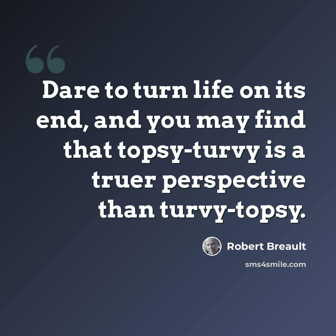 “Dare to turn life on its end, and you may find that topsy-turvy is a truer perspective than turvy-topsy.” quote by Robert Breault