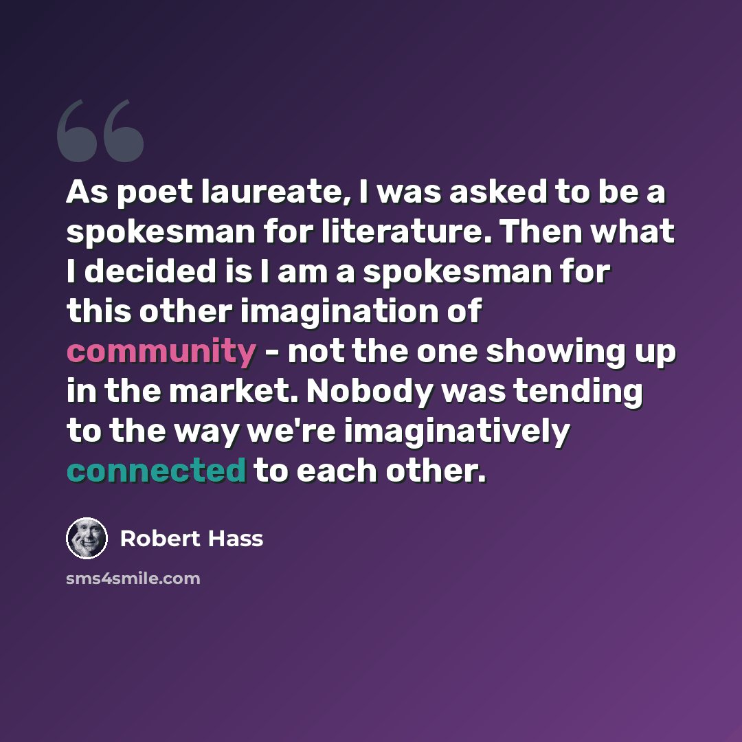 “As poet laureate, I was asked to be a spokesman for literature. Then what I decided is I am a spokesman for this other imagination of community - not the one showing up in the market. Nobody was tending to the way we're imaginatively connected to each other.” quote by Robert Hass