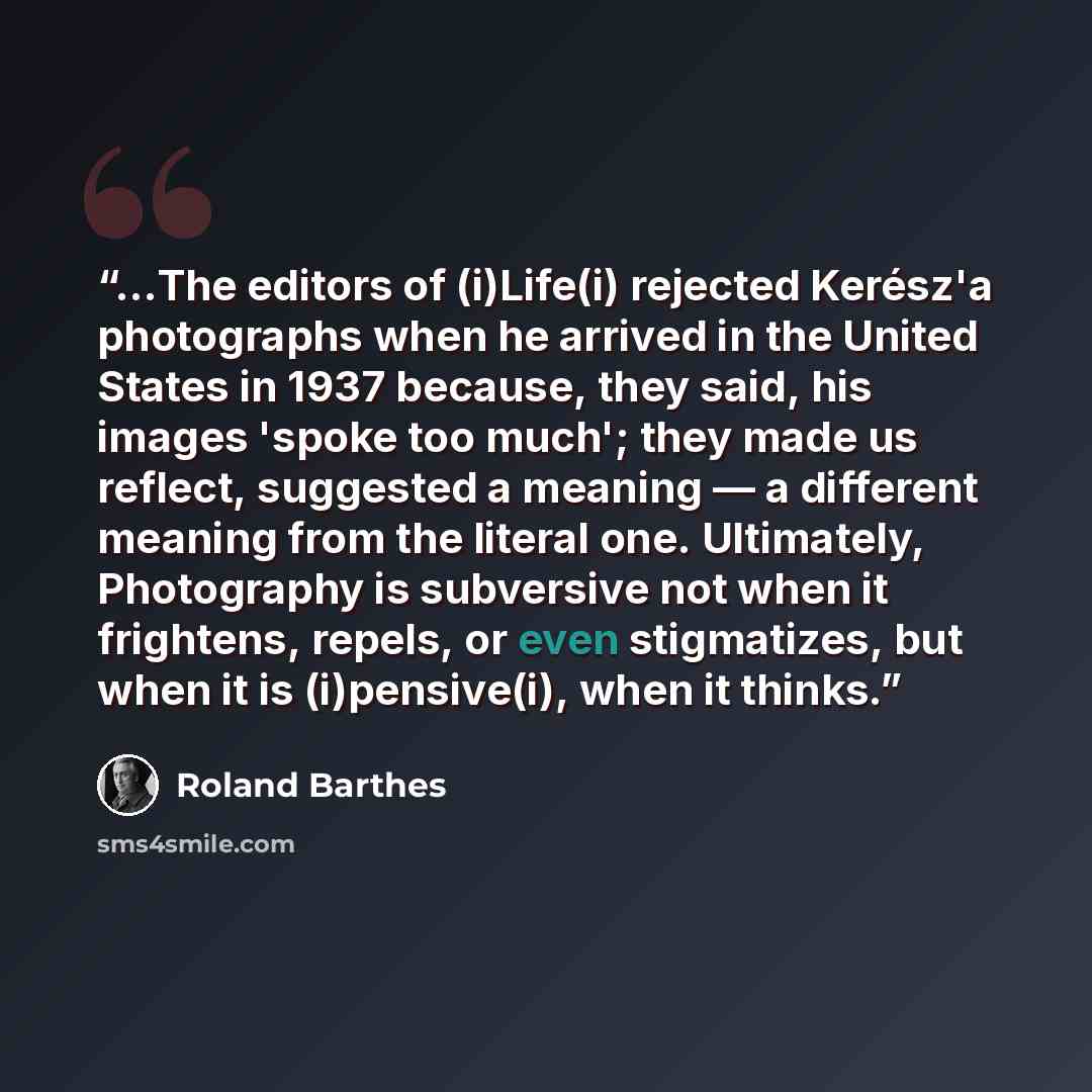 “...The editors of (i)Life(i) rejected Kerész'a photographs when he arrived in the United States in 1937 because, they said, his images 'spoke too much'; they made us reflect, suggested a meaning — a different meaning from the literal one. Ultimately, Photography is subversive not when it…” quote by Roland Barthes