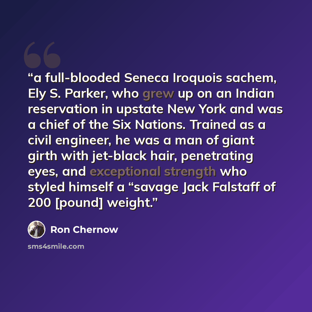 “a full-blooded Seneca Iroquois sachem, Ely S. Parker, who grew up on an Indian reservation in upstate New York and was a chief of the Six Nations. Trained as a civil engineer, he was a man of giant girth with jet-black hair, penetrating eyes, and exceptional strength who styled himself a “savage…” quote by Ron Chernow