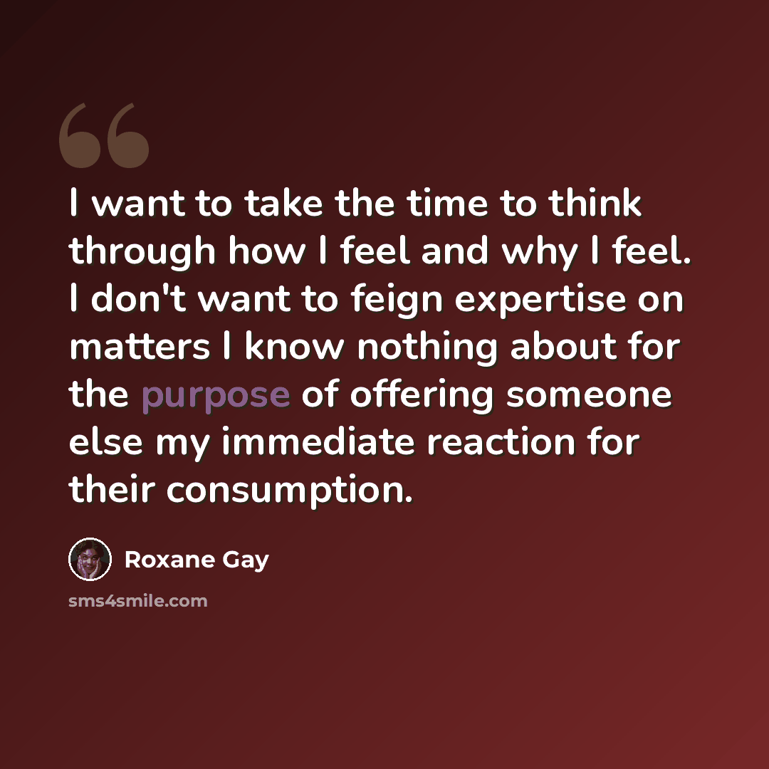 “I want to take the time to think through how I feel and why I feel. I don't want to feign expertise on matters I know nothing about for the purpose of offering someone else my immediate reaction for their consumption.” quote by Roxane Gay