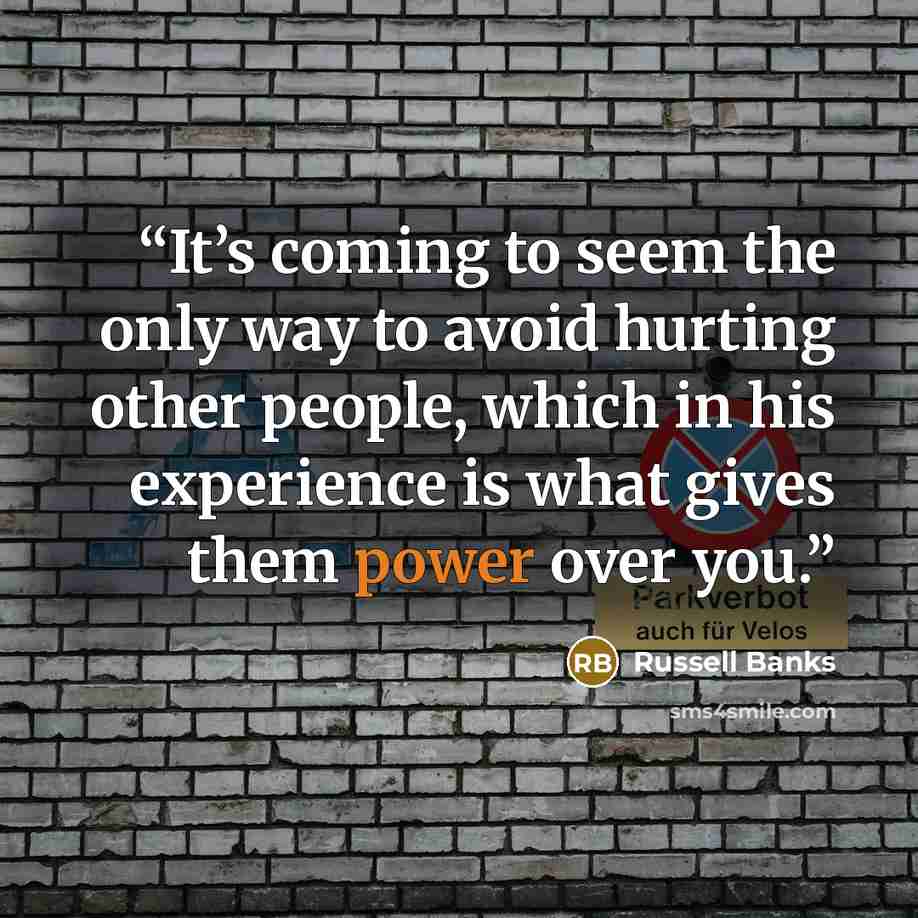 “It’s coming to seem the only way to avoid hurting other people, which in his experience is what gives them power over you.” quote by Russell Banks