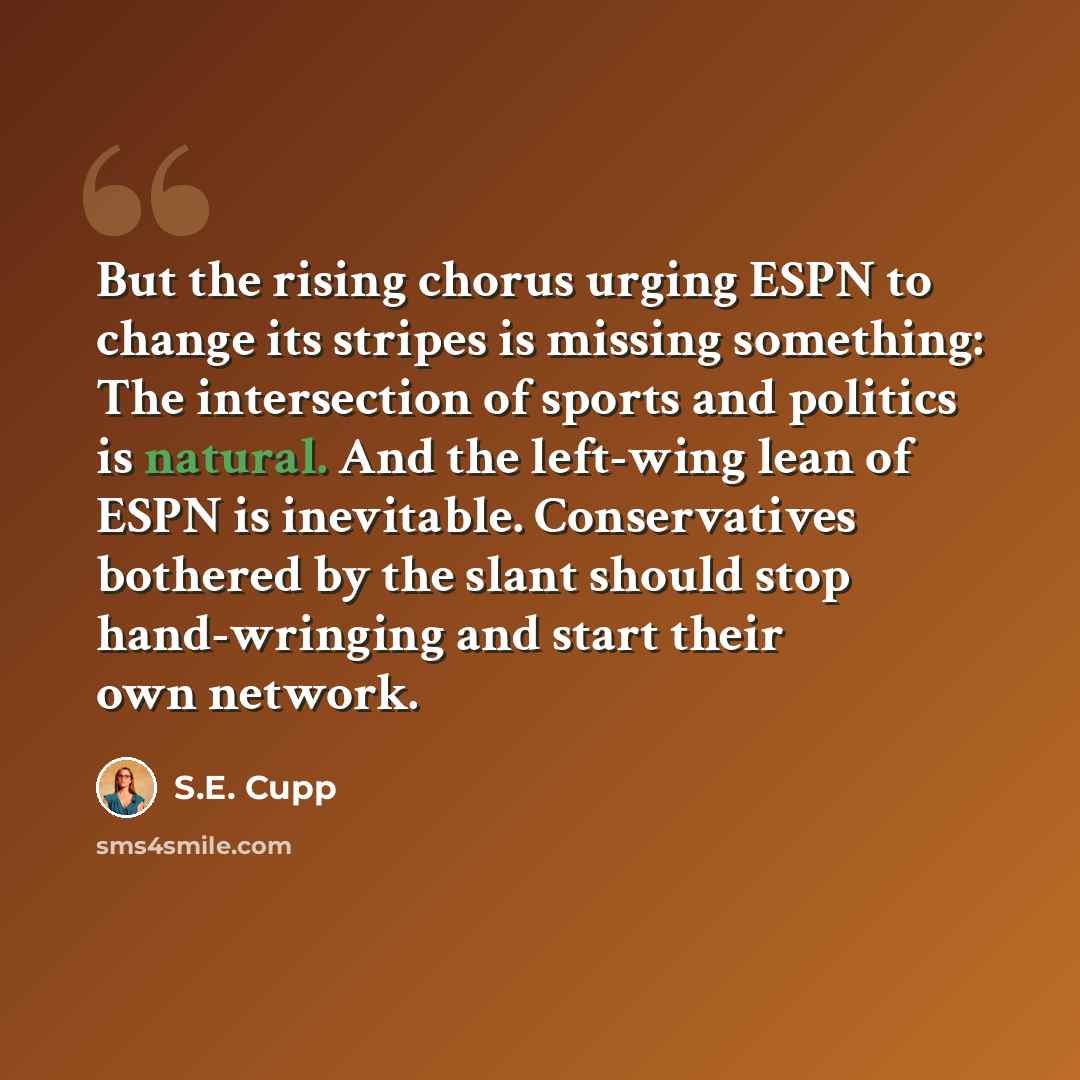“But the rising chorus urging ESPN to change its stripes is missing something: The intersection of sports and politics is natural. And the left-wing lean of ESPN is inevitable. Conservatives bothered by the slant should stop hand-wringing and start their own network.” quote by S.E. Cupp