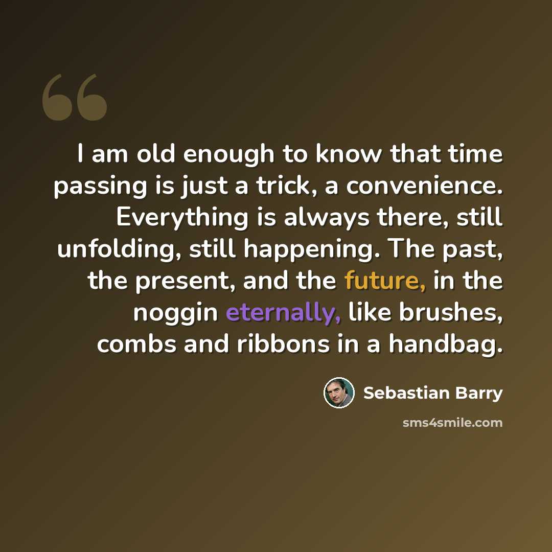 “I am old enough to know that time passing is just a trick, a convenience. Everything is always there, still unfolding, still happening. The past, the present, and the future, in the noggin eternally, like brushes, combs and ribbons in a handbag.” quote by Sebastian Barry