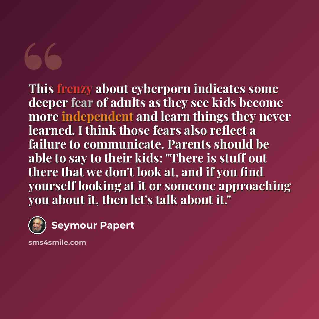 “This frenzy about cyberporn indicates some deeper fear of adults as they see kids become more independent and learn things they never learned. I think those fears also reflect a failure to communicate. Parents should be able to say to their kids: "There is stuff out there that we don't look at…” quote by Seymour Papert