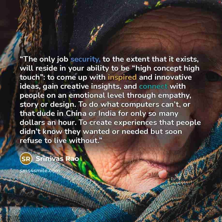 “The only job security, to the extent that it exists, will reside in your ability to be “high concept high touch”: to come up with inspired and innovative ideas, gain creative insights, and connect with people on an emotional level through empathy, story or design. To do what computers can’t, or…” quote by Srinivas Rao