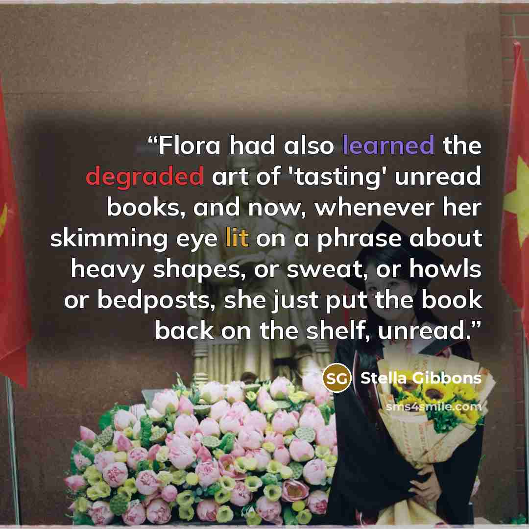 “Flora had also learned the degraded art of 'tasting' unread books, and now, whenever her skimming eye lit on a phrase about heavy shapes, or sweat, or howls or bedposts, she just put the book back on the shelf, unread.” quote by Stella Gibbons