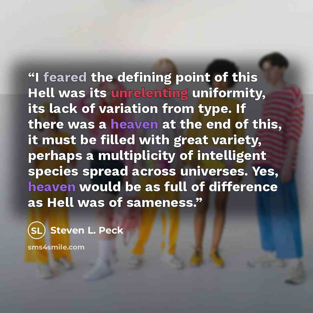 “I feared the defining point of this Hell was its unrelenting uniformity, its lack of variation from type. If there was a heaven at the end of this, it must be filled with great variety, perhaps a multiplicity of intelligent species spread across universes. Yes, heaven would be as full of…” quote by Steven L. Peck