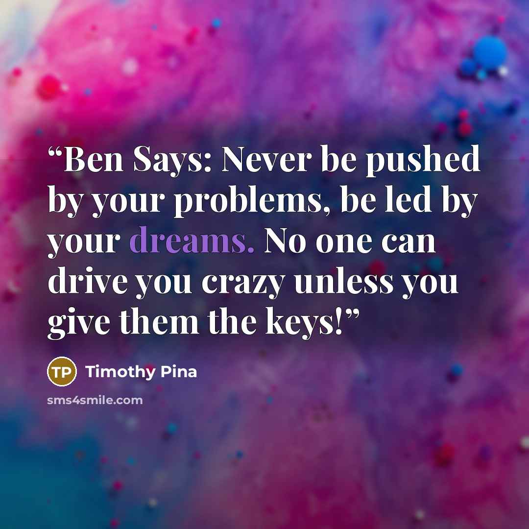“Ben Says: Never be pushed by your problems, be led by your dreams. No one can drive you crazy unless you give them the keys!” quote by Timothy Pina