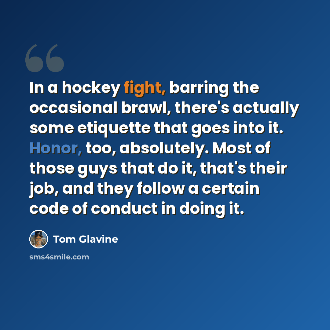 “In a hockey fight, barring the occasional brawl, there's actually some etiquette that goes into it. Honor, too, absolutely. Most of those guys that do it, that's their job, and they follow a certain code of conduct in doing it.” quote by Tom Glavine