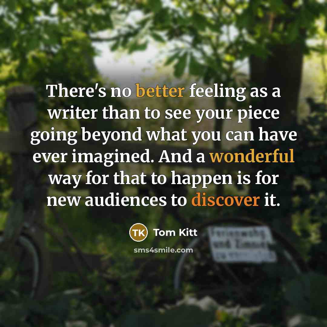 “There's no better feeling as a writer than to see your piece going beyond what you can have ever imagined. And a wonderful way for that to happen is for new audiences to discover it.” quote by Tom Kitt