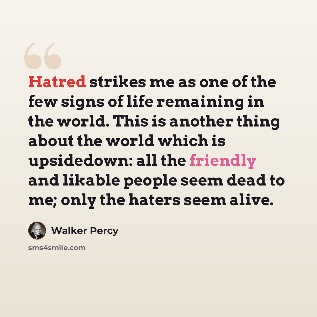 “Hatred strikes me as one of the few signs of life remaining in the world. This is another thing about the world which is upsidedown: all the friendly and likable people seem dead to me; only the haters seem alive.” quote by Walker Percy